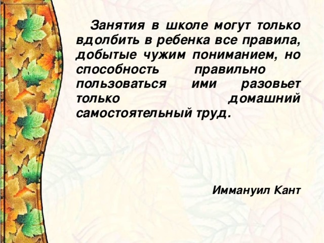 Занятия в школе могут только вдолбить в ребенка все правила, добытые чужим пониманием, но способность правильно пользоваться ими разовьет только домашний самостоятельный труд.       Иммануил Кант