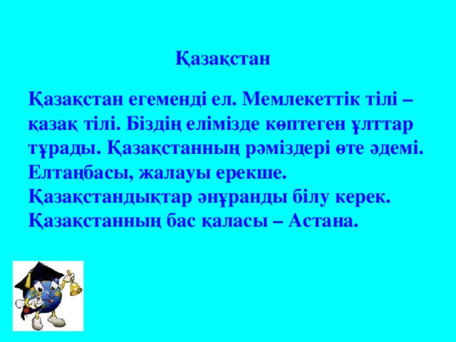 Қазақстан Қазақстан егемендi ел. Мемлекеттiк тiлi – қазақ тiлi. Бiздiң елiмiзде көптеген ұлттар тұрады. Қазақстанның рәмiздерi өте әдемi. Елтаңбасы, жалауы ерекше. Қазақстандықтар әнұранды бiлу керек. Қазақстанның бас қаласы – Астана.