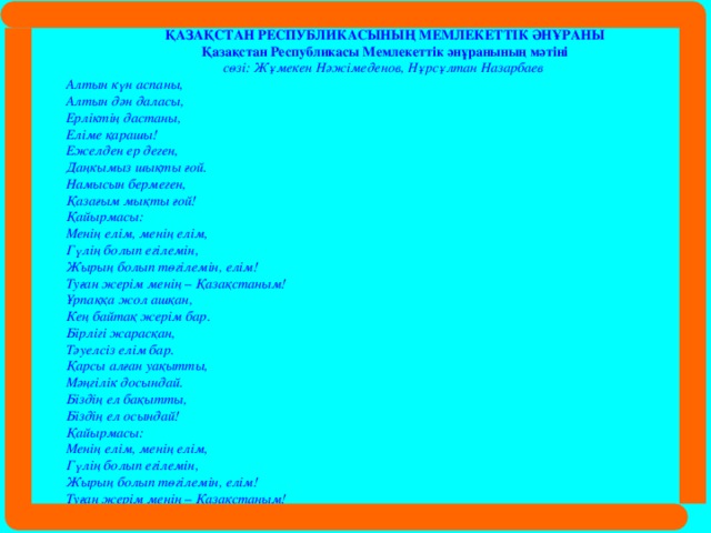 ҚАЗАҚСТАН РЕСПУБЛИКАСЫНЫҢ МЕМЛЕКЕТТІК ӘНҰРАНЫ Қазақстан Республикасы Мемлекеттік әнұранының мәтіні сөзі: Жұмекен Нәжімеденов, Нұрсұлтан Назарбаев Алтын күн аспаны,  Алтын дән даласы,  Ерліктің дастаны,  Еліме қарашы!  Ежелден ер деген,  Даңкымыз шықты ғой.  Намысын бермеген,  Қазағым мықты ғой! Қайырмасы:  Менің елім, менің елім,  Гүлің болып егілемін,  Жырың болып төгілемін, елім!  Туған жерім менің – Қазақстаным! Ұрпаққа жол ашқан,  Кең байтақ жерім бар.  Бірлігі жарасқан,  Тәуелсіз елім бар.  Қарсы алған уақытты,  Мәңгілік досындай.  Біздің ел бақытты,  Біздің ел осындай! Қайырмасы:  Менің елім, менің елім,  Гүлің болып егілемін,  Жырың болып төгілемін, елім!  Туған жерім менің – Қазақстаным!