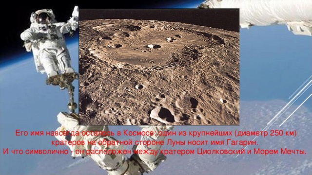 Его имя навсегда осталось в Космосе: один из крупнейших (диаметр 250 км) кратеров на обратной стороне Луны носит имя Гагарин. И что символично - он расположен между кратером Циолковский и Морем Мечты.
