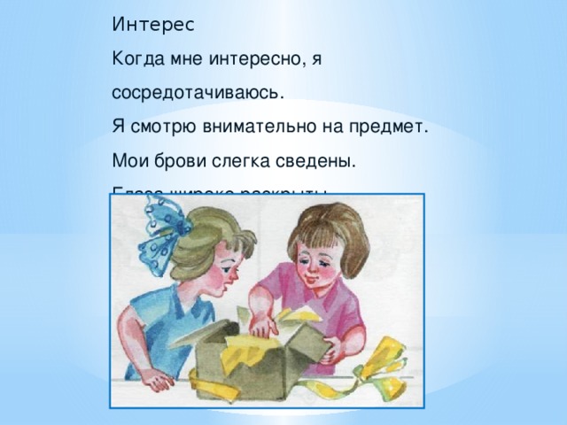 Интерес Когда мне интересно, я сосредотачиваюсь. Я смотрю внимательно на предмет. Мои брови слегка сведены. Глаза широко раскрыты. Рот слегка приоткрыт.   Кролики. В старой корзине на кухонном столике Смирно сидели пушистые кролики. Мама сказала: «Их трогать не нужно.» Только, наверно, им, бедненьким, душно, Маленьким крошкам жарко и тесно. Сколько их там – посмотреть интересно.  З. Александрова - Какое чувство испытывает герой? (Интерес).