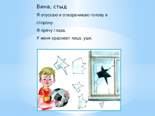 Вина, стыд Я опускаю и отворачиваю голову в сторону. Я прячу глаза. У меня краснеет лицо, уши.  Мама недовольна Ваза синяя разбита, Лужа на паркете... Мать на мальчиков сердита: — Отвечайте, дети, Кто из вас с цветами вазу Уронил с окошка? Может быть, ответить маме: «Виновата кошка»? И Володя, и Сережа Покраснели сразу. Мама спрашивает строже: — Кто же трогал вазу? Младший прячется за брата, Старший смотрит прямо, Говорит: — Прости нас, мама, Оба виноваты.  З.  Александрова - Какое чувство испытывают мальчики? (Стыд, вину).