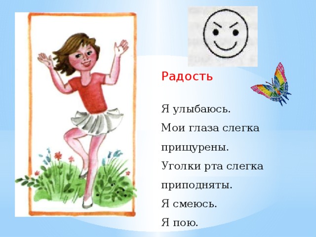 Радость Я улыбаюсь. Мои глаза слегка прищурены. Уголки рта слегка приподняты. Я смеюсь. Я пою. Весела я, весела, Ножками я топаю. Я танцую и пою Ив ладошки хлопаю  И. Лопухина - Какое чувство испытывает девочка? (Радость).