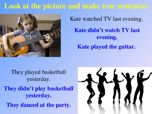 Look at the picture and make true sentences Kate watched TV last evening. Kate didn’t watch TV last evening. Kate played the guitar. They played basketball yesterday. They didn’t play basketball yesterday. They danced at the party.
