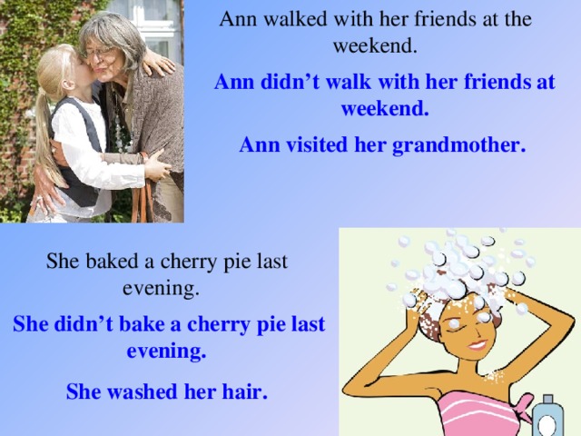 Ann walked with her friends at the weekend. Ann didn’t walk with her friends at weekend. Ann visited her grandmother. She baked a cherry pie last evening. She didn’t bake a cherry pie last evening. She washed her hair.