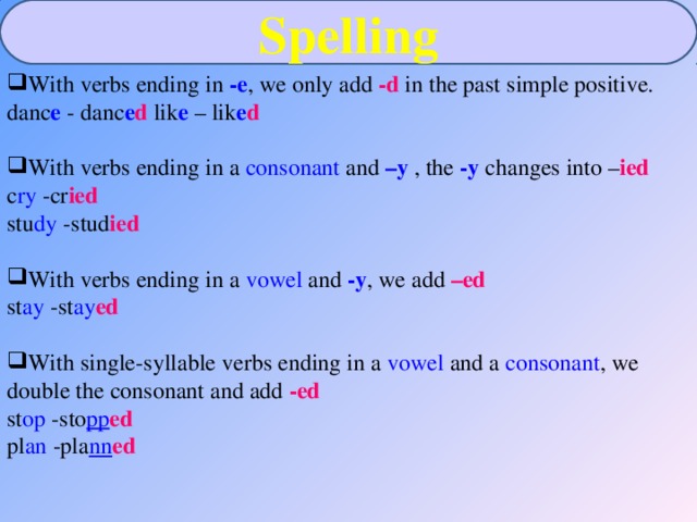 Spelling With verbs ending in -e , we only add -d in the past simple positive. danc e - danc e d lik e – lik e d With verbs ending in a consonant and –y  , the -y  changes into – ied  c ry -cr ied stu dy -stud ied With verbs ending in a vowel and  -y , we add –ed st ay -st ay ed With single-syllable verbs ending in a vowel and a consonant , we double the consonant and add -ed  st op -sto pp ed pl an -pla nn ed