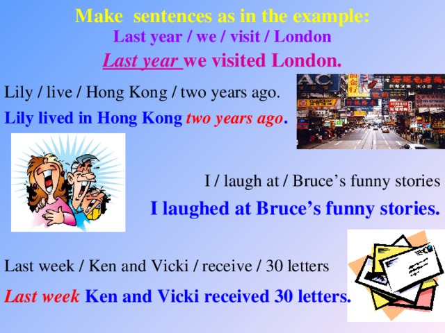 Make sentences as in the example: Last year / we / visit / London Last year we visited London. Lily / live / Hong Kong / two years ago. Lily lived in Hong Kong two years ago . I / laugh at / Bruce’s funny stories I laughed at Bruce’s funny stories. Last week / Ken and Vicki / receive / 30 letters Last week Ken and Vicki received 30 letters.