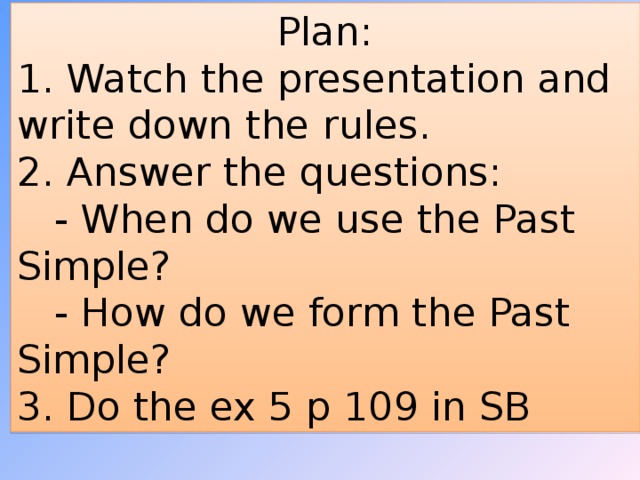 Plan: 1. Watch the presentation and write down the rules. 2. Answer the questions:  - When do we use the Past Simple?  - How do we form the Past Simple? 3. Do the ex 5 p 109 in SB