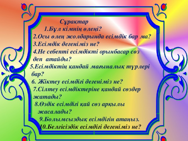 Сұрақтар  1.Бұл кімнің өлеңі?  2.Осы өлең жолдарында есімдік бар ма?  3.Есімдік дегеніміз не?  4.Не себепті есімдікті орынбасар сөз  деп атайды?  5.Есімдіктің қандай мағыналық түрлері  бар?  6. Жіктеу есімдігі дегеніміз не?  7.Сілтеу есімдіктеріне қандай сөздер  жатады?  8.Өздік есімдігі қай сөз арқылы  жасалады?  9.Болымсыздық есімдігін атаңыз.  10.Белгісіздік есімдігі дегеніміз не?