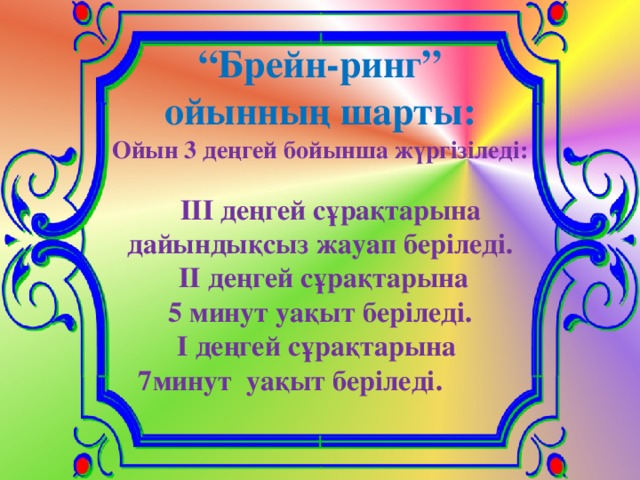 “ Брейн-ринг” ойынның шарты: Ойын 3 деңгей бойынша жүргізіледі:   ІІІ деңгей сұрақтарына дайындықсыз жауап беріледі.  ІІ деңгей сұрақтарына 5 минут уақыт беріледі. І деңгей сұрақтарына  7минут уақыт беріледі.