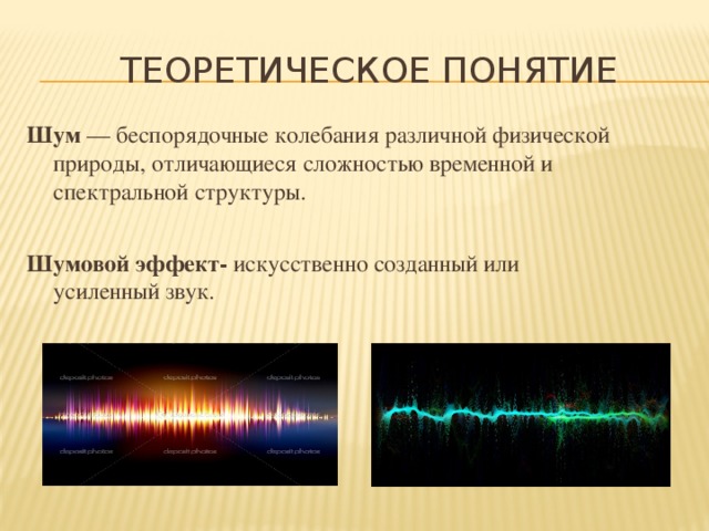 Теоретическое понятие Шум  — беспорядочные колебания различной физической природы, отличающиеся сложностью временной и спектральной структуры.  Шумовой эффект- искусственно созданный или усиленный звук.