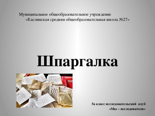 Муниципальное общеобразовательное учреждение «Каслинская средняя общеобразовательная школа №27»  Шпаргалка    5а класс исследовательский клуб  «Мы – исследователи»