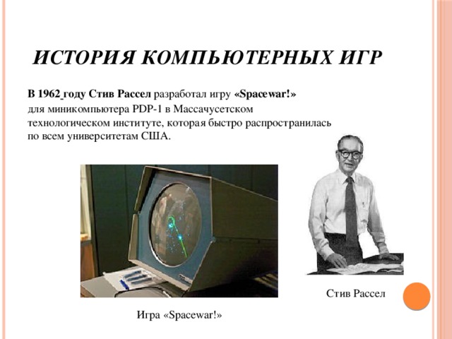 История компьютерных игр В 1962  году Стив Рассел  разработал игру «Spacewar!» для миникомпьютера PDP-1 в Массачусетском технологическом институте, которая быстро распространилась по всем университетам США. Стив Рассел Игра «Spacewar!»