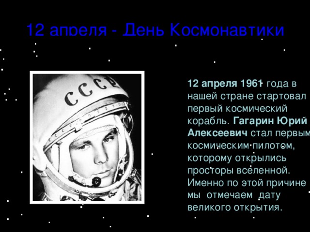 12 апреля - День Космонавтики 12 апреля 1961 года в нашей стране стартовал первый космический корабль. Гагарин Юрий Алексеевич стал первым космическим пилотом, которому открылись просторы вселенной. Именно по этой причине мы отмечаем дату великого открытия. .