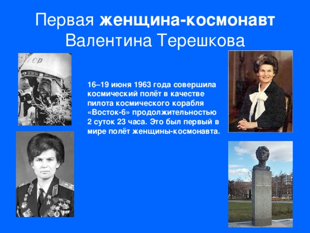 Первая женщина-космонавт Валентина Терешкова 16–19 июня 1963 года совершила космический полёт в качестве пилота космического корабля «Восток-6» продолжительностью 2 суток 23 часа. Это был первый в мире полёт женщины-космонавта.