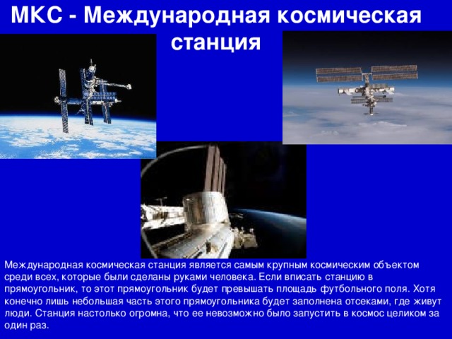 МКС - Международная космическая станция Международная космическая станция является самым крупным космическим объектом среди всех, которые были сделаны руками человека. Если вписать станцию в прямоугольник, то этот прямоугольник будет превышать площадь футбольного поля. Хотя конечно лишь небольшая часть этого прямоугольника будет заполнена отсеками, где живут люди. Станция настолько огромна, что ее невозможно было запустить в космос целиком за один раз.