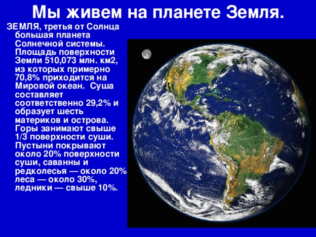 Мы живем на планете Земля.   ЗЕМЛЯ, третья от Солнца большая планета Солнечной системы. Площадь поверхности Земли 510,073 млн. км2, из которых примерно 70,8% приходится на Мировой океан. Суша составляет соответственно 29,2% и образует шесть материков и острова. Горы занимают свыше 1/3 поверхности суши. Пустыни покрывают около 20% поверхности суши, саванны и редколесья — около 20%, леса — около 30%, ледники — свыше 10%.