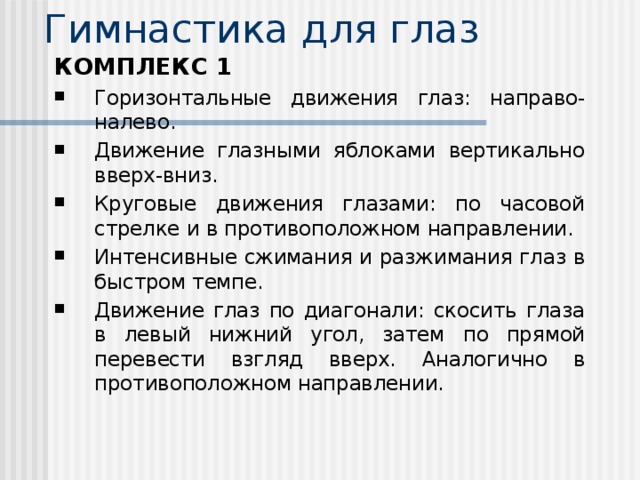 Гимнастика для глаз   КОМПЛЕКС 1 Горизонтальные движения глаз: направо-налево. Движение глазными яблоками вертикально вверх-вниз. Круговые движения глазами: по часовой стрелке и в противоположном направлении. Интенсивные сжимания и разжимания глаз в быстром темпе. Движение глаз по диагонали: скосить глаза в левый нижний угол, затем по прямой перевести взгляд вверх. Аналогично в противоположном направлении.