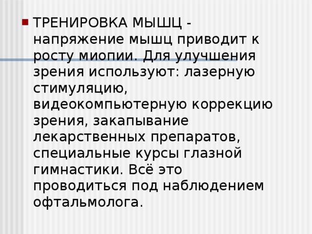 ТРЕНИРОВКА МЫШЦ - напряжение мышц приводит к росту миопии. Для улучшения зрения используют: лазерную стимуляцию, видеокомпьютерную коррекцию зрения, закапывание лекарственных препаратов, специальные курсы глазной гимнастики. Всё это проводиться под наблюдением офтальмолога.