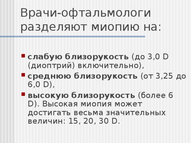 Врачи-офтальмологи разделяют миопию на: слабую близорукость  (до 3,0 D (диоптрий) включительно), среднюю близорукость  (от 3,25 до 6,0 D), высокую близорукость  (более 6 D). Высокая миопия может достигать весьма значительных величин: 15, 20, 30 D.