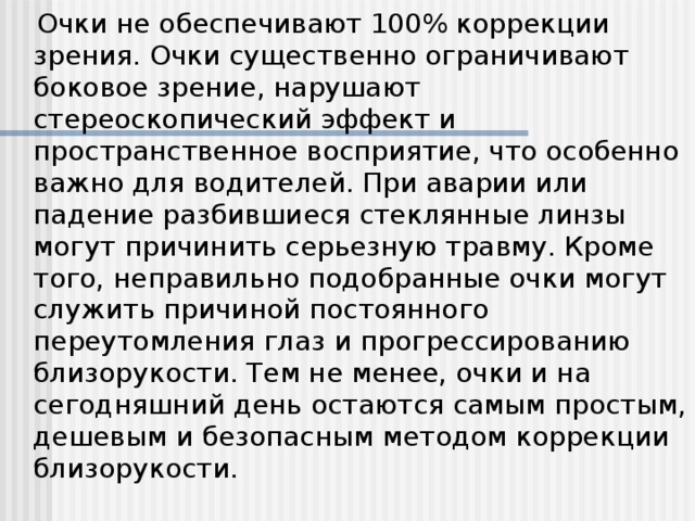 Очки не обеспечивают 100% коррекции зрения. Очки существенно ограничивают боковое зрение, нарушают стереоскопический эффект и пространственное восприятие, что особенно важно для водителей. При аварии или падение разбившиеся стеклянные линзы могут причинить серьезную травму. Кроме того, неправильно подобранные очки могут служить причиной постоянного переутомления глаз и прогрессированию близорукости. Тем не менее, очки и на сегодняшний день остаются самым простым, дешевым и безопасным методом коррекции близорукости.