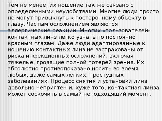 Т ем не менее, их ношение так же связано с определенными неудобствами. Многие люди просто не могут привыкнуть к постороннему объекту в глазу. Частым осложнением являются аллергические реакции. Многих « пользователей » контактных линз легко узнать по постоянно красным глазам. Даже люди адаптированные к ношению контактных линз не застрахованы от риска инфекционных осложнений, включая тяжелые, грозящие полной потерей зрения. Их абсолютно противопоказано носить во время любых, даже самых легких, простудных заболеваниях. Процесс снятия и установки линз довольно неприятен и, хуже того, контактная линза может соскочить в самый неподходящий момент.