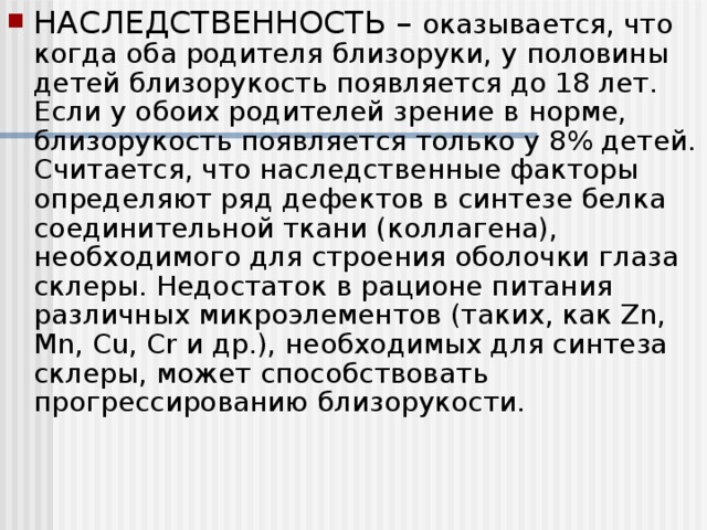 НАСЛЕДСТВЕННОСТЬ – оказывается, что когда оба родителя близоруки, у половины детей близорукость появляется до 18 лет. Если у обоих родителей зрение в норме, близорукость появляется только у 8% детей. Считается, что наследственные факторы определяют ряд дефектов в синтезе белка соединительной ткани (коллагена), необходимого для строения оболочки глаза склеры. Недостаток в рационе питания различных микроэлементов (таких, как Zn, Mn, Cu, Cr и др.), необходимых для синтеза склеры, может способствовать прогрессированию близорукости.