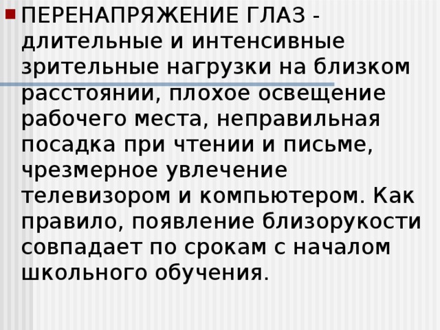 ПЕРЕНАПРЯЖЕНИЕ ГЛАЗ - длительные и интенсивные зрительные нагрузки на близком расстоянии, плохое освещение рабочего места, неправильная посадка при чтении и письме, чрезмерное увлечение телевизором и компьютером. Как правило, появление близорукости совпадает по срокам с началом школьного обучения.