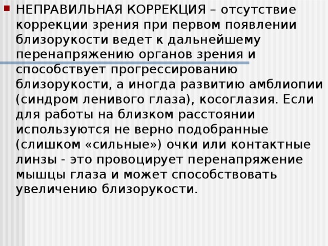 НЕПРАВИЛЬНАЯ КОРРЕКЦИЯ – отсутствие коррекции зрения при первом появлении близорукости ведет к дальнейшему перенапряжению органов зрения и способствует прогрессированию близорукости, а иногда развитию амблиопии (синдром ленивого глаза), косоглазия. Если для работы на близком расстоянии используются не верно подобранные (слишком «сильные») очки или контактные линзы - это провоцирует перенапряжение мышцы глаза и может способствовать увеличению близорукости.