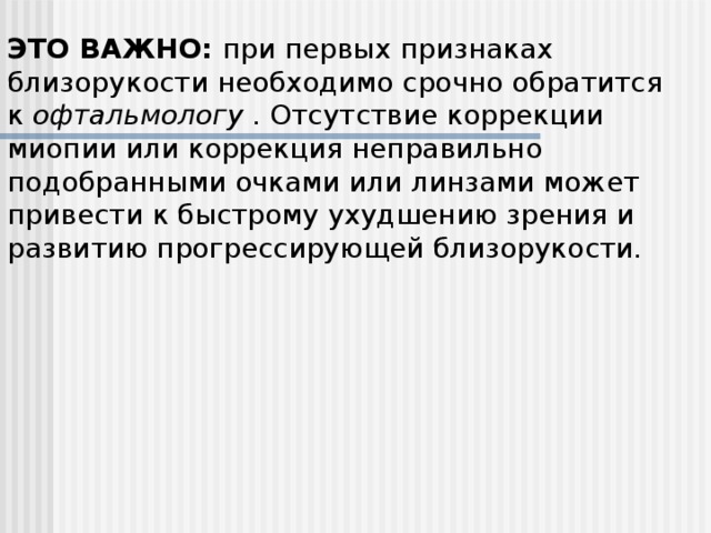 ЭТО ВАЖНО:  при первых признаках близорукости необходимо срочно обратится к  офтальмологу  . Отсутствие коррекции миопии или коррекция неправильно подобранными очками или линзами может привести к быстрому ухудшению зрения и развитию прогрессирующей близорукости.