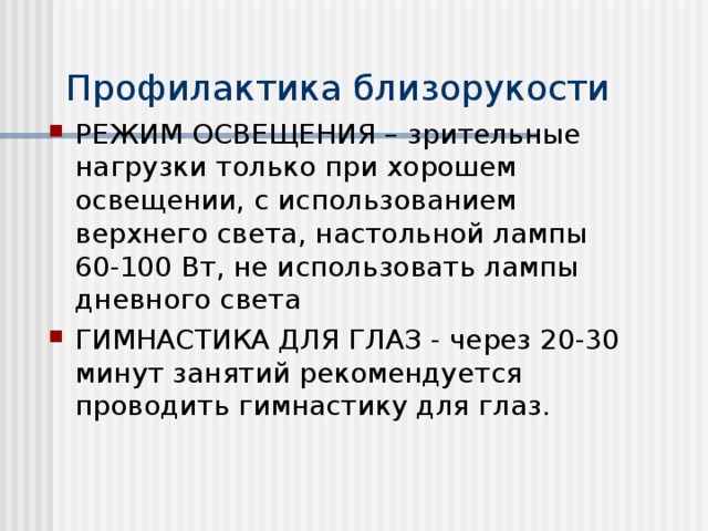 Профилактика близорукости РЕЖИМ ОСВЕЩЕНИЯ – зрительные нагрузки только при хорошем освещении, с использованием верхнего света, настольной лампы 60-100 Вт, не использовать лампы дневного света ГИМНАСТИКА ДЛЯ ГЛАЗ - через 20-30 минут занятий рекомендуется проводить гимнастику для глаз.