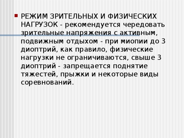 РЕЖИМ ЗРИТЕЛЬНЫХ И ФИЗИЧЕСКИХ НАГРУЗОК - рекомендуется чередовать зрительные напряжения с активным, подвижным отдыхом - при миопии до 3 диоптрий, как правило, физические нагрузки не ограничиваются, свыше 3 диоптрий - запрещается поднятие тяжестей, прыжки и некоторые виды соревнований.