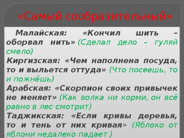 «Самый сообразительный» Малайская: «Кончил шить – оборвал нить»   (Сделал дело – гуляй смело) Киргизская: «Чем наполнена посуда, то и выльется оттуда»  (Что посеешь, то и пожнёшь) Арабская: «Скорпион своих привычек не меняет»   (Как волка ни корми, он всё равно в лес смотрит) Таджикская: «Если кривы деревья, то и тень от них кривая » (Яблоко от яблони недалеко падает ) Проверка