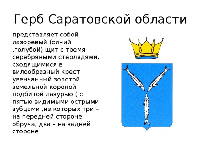Герб Саратовской области представляет собой лазоревый (синий ,голубой) щит с тремя серебряными стерлядями, сходящимися в вилообразный крест увенчанный золотой земельной короной подбитой лазурью ( с пятью видимыми острыми зубцами ,из которых три – на передней стороне обруча, два – на задней стороне
