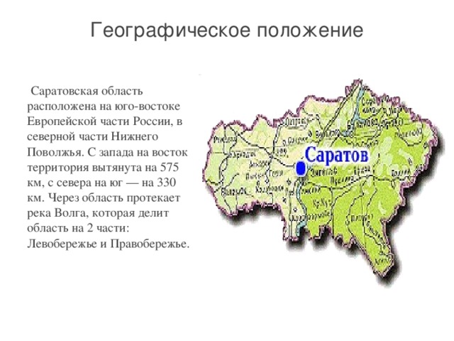 Географическое положение     Саратовская область расположена на юго-востоке Европейской части России, в северной части Нижнего Поволжья. С запада на восток территория вытянута на 575 км, с севера на юг — на 330 км. Через область протекает река Волга, которая делит область на 2 части: Левобережье и Правобережье.