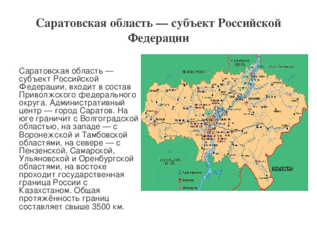 Саратовская область — субъект Российской Федерации  Саратовская область — субъект Российской Федерации, входит в состав Приволжского федерального округа. Административный центр — город Саратов. На юге граничит с Волгоградской областью, на западе — с Воронежской и Тамбовской областями, на севере — с Пензенской, Самарской, Ульяновской и Оренбургской областями, на востоке проходит государственная граница России с Казахстаном. Общая протяжённость границ составляет свыше 3500 км.