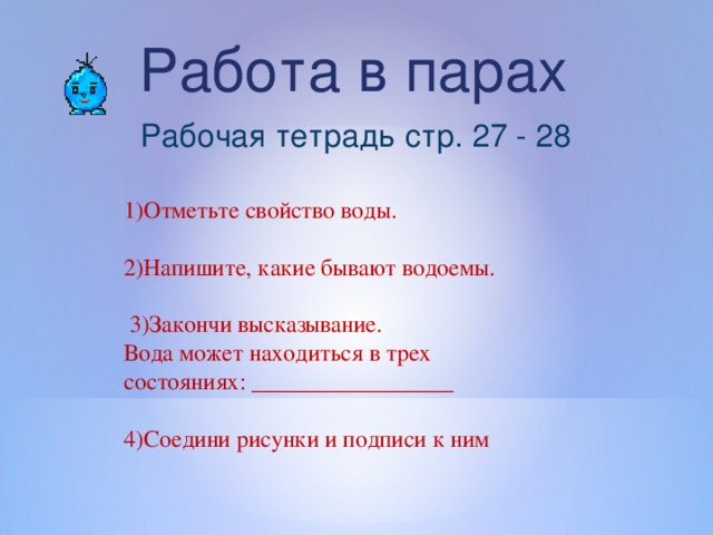 Работа в парах Рабочая тетрадь стр. 27 - 28 1)Отметьте свойство воды. 2)Напишите, какие бывают водоемы.  3)Закончи высказывание. Вода может находиться в трех состояниях: _________________ 4)Соедини рисунки и подписи к ним