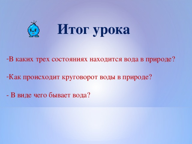 Итог урока В каких трех состояниях находится вода в природе? Как происходит круговорот воды в природе? - В виде чего бывает вода?