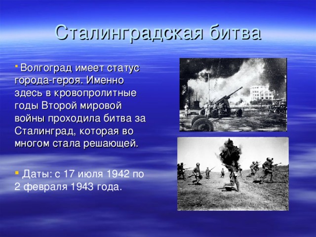 Волгоград имеет статус города-героя. Именно здесь в кровопролитные годы Второй мировой войны проходила битва за Сталинград, которая во многом стала решающей.   Даты: с 17 июля 1942 по 2 февраля 1943 года.