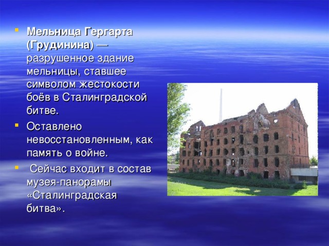 Мельница Гергарта (Грудинина)  — разрушенное здание мельницы, ставшее символом жестокости боёв в Сталинградской битве. Оставлено невосстановленным, как память о войне.  Сейчас входит в состав музея-панорамы «Сталинградская битва».