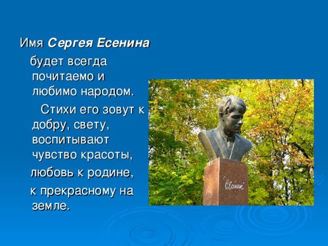 Имя Сергея Есенина   будет всегда почитаемо и любимо народом.  Стихи его зовут к добру, свету, воспитывают чувство красоты,  любовь к родине,  к прекрасному на земле.