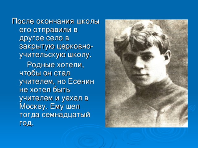 После окончания школы его отправили в другое село в закрытую церковно-учительскую школу.  Родные хотели, чтобы он стал учителем, но Есенин не хотел быть учителем и уехал в Москву. Ему шел тогда семнадцатый год.