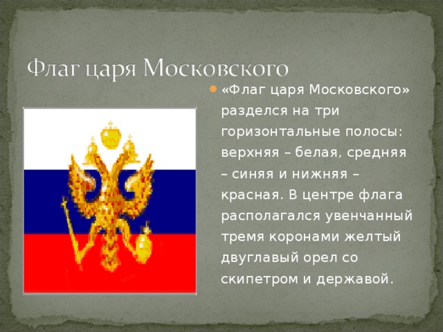 «Флаг царя Московского» разделся на три горизонтальные полосы: верхняя – белая, средняя – синяя и нижняя – красная. В центре флага располагался увенчанный тремя коронами желтый двуглавый орел со скипетром и державой.
