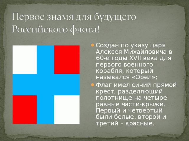 Создан по указу царя Алексея Михайловича в 60-е годы XVII века для первого военного корабля, который назывался «Орел»; Флаг имел синий прямой крест, разделяющий полотнище на четыре равные части-крыжи. Первый и четвертый были белые, второй и третий – красные.