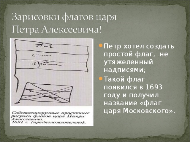 Петр хотел создать простой флаг, не утяжеленный надписями; Такой флаг появился в 1693 году и получил название «флаг царя Московского».