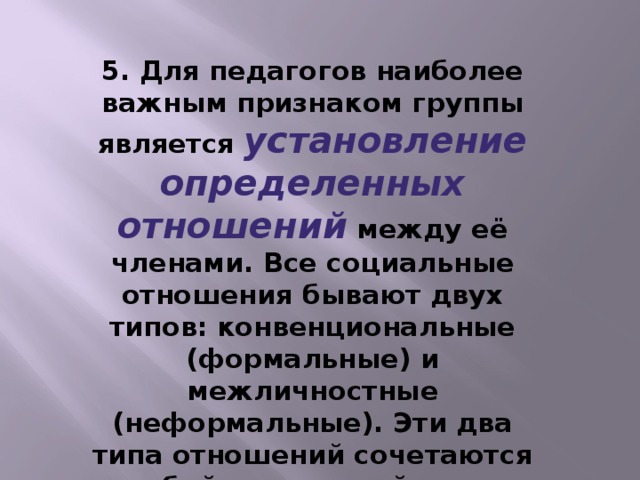 5. Для педагогов наиболее важным признаком группы является установление определенных отношений между её членами. Все социальные отношения бывают двух типов: конвенциональные (формальные) и межличностные (неформальные). Эти два типа отношений сочетаются в любой социальной группе.