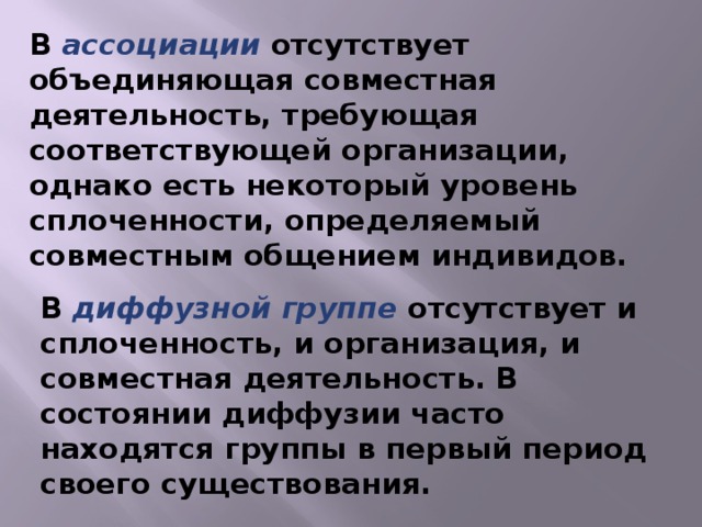 В ассоциации отсутствует объединяющая совместная деятельность, требующая соответствующей организации, однако есть некоторый уровень сплоченности, определяемый совместным общением индивидов. В диффузной группе отсутствует и сплоченность, и организация, и совместная деятельность. В состоянии диффузии часто находятся группы в первый период своего существования.