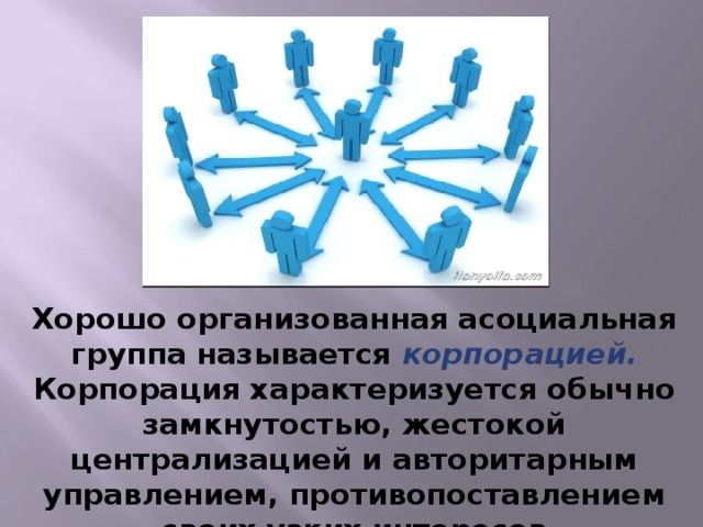 Хорошо организованная асоциальная группа называется корпорацией. Корпорация характеризуется обычно замкнутостью, жестокой централизацией и авторитарным управлением, противопоставлением своих узких интересов общественным.