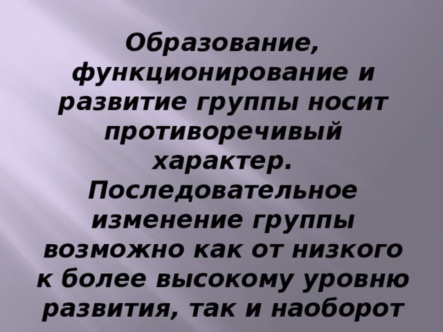 Образование, функционирование и развитие группы носит противоречивый характер. Последовательное изменение группы возможно как от низкого к более высокому уровню развития, так и наоборот – от высокого уровня развития до простой ассоциации.