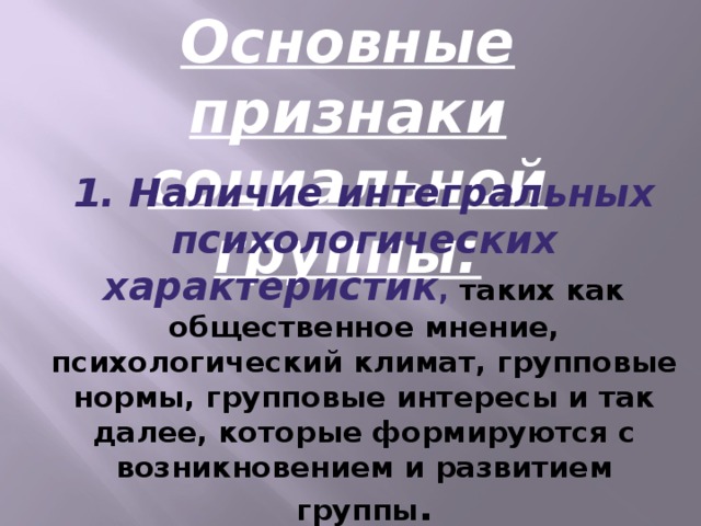 Основные признаки социальной группы: 1. Наличие интегральных психологических характеристик , таких как общественное мнение, психологический климат, групповые нормы, групповые интересы и так далее, которые формируются с возникновением и развитием группы .